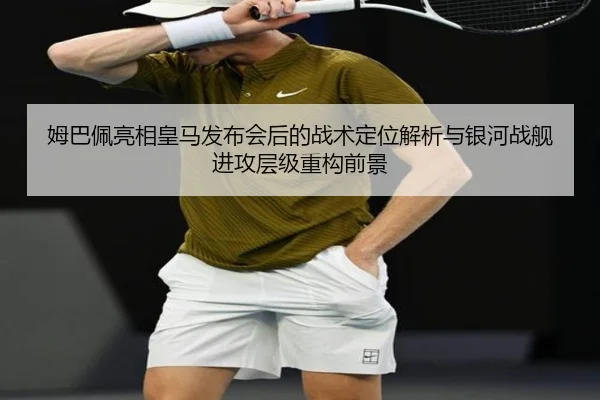 姆巴佩亮相皇马发布会后的战术定位解析与银河战舰进攻层级重构前景