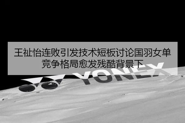 王祉怡连败引发技术短板讨论国羽女单竞争格局愈发残酷背景下